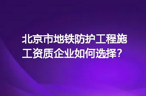 北京市地铁防护工程施工资质企业如何选择？