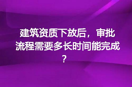 建筑资质下放后，审批流程需要多长时间能完成？