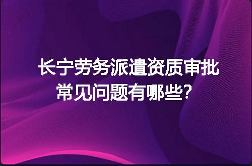 长宁劳务派遣资质审批常见问题有哪些？