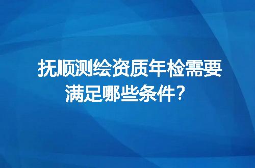 抚顺测绘资质年检需要满足哪些条件？