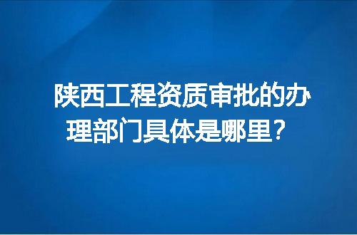 陕西工程资质审批的办理部门具体是哪里？
