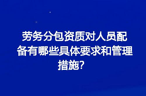 劳务分包资质对人员配备有哪些具体要求和管理措施？