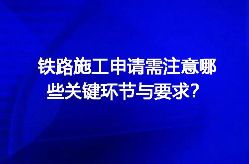 铁路施工申请需注意哪些关键环节与要求？