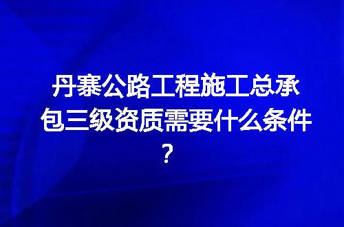 丹寨公路工程施工总承包三级资质需要什么条件？
