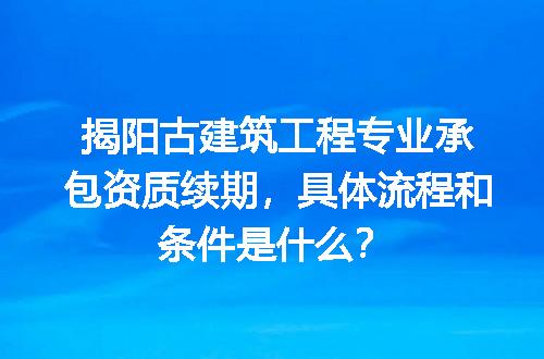 揭阳古建筑工程专业承包资质续期，具体流程和条件是什么？