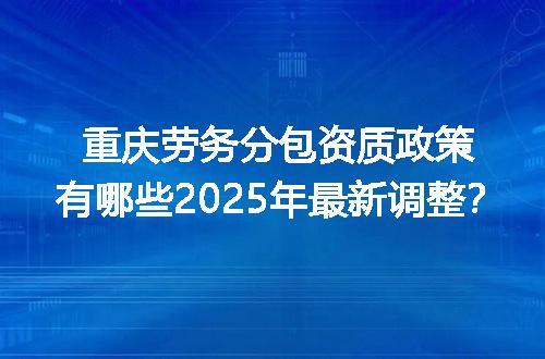 重庆劳务分包资质政策有哪些2025年最新调整？