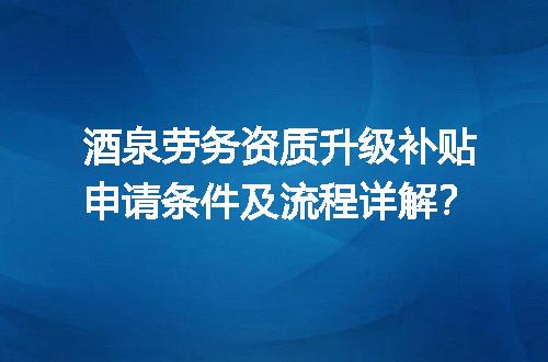 酒泉劳务资质升级补贴申请条件及流程详解？