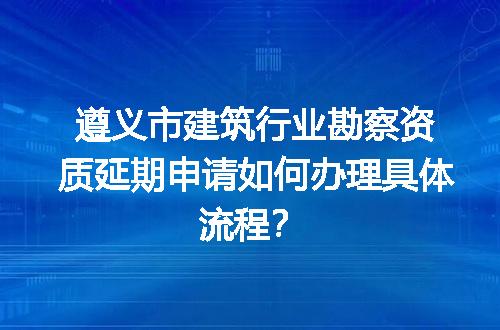 遵义市建筑行业勘察资质延期申请如何办理具体流程？