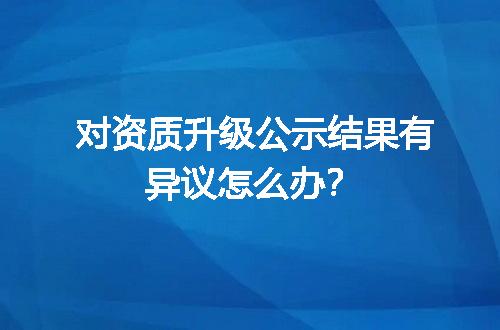 对资质升级公示结果有异议怎么办？