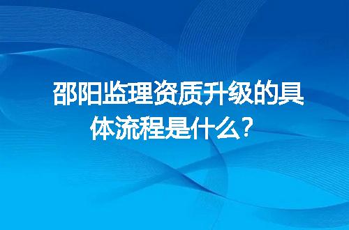 邵阳监理资质升级的具体流程是什么？