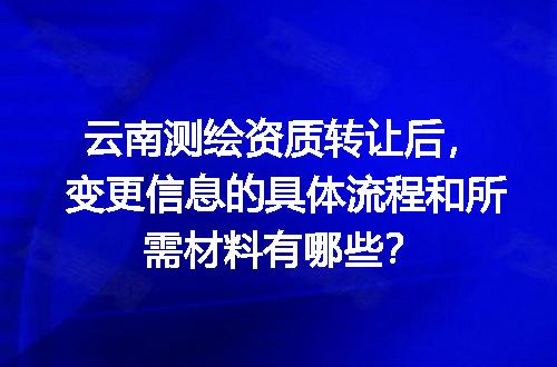 云南测绘资质转让后，变更信息的具体流程和所需材料有哪些？