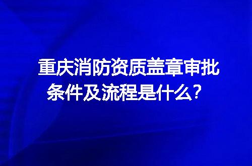 重庆消防资质盖章审批条件及流程是什么？