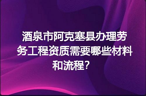 酒泉市阿克塞县办理劳务工程资质需要哪些材料和流程？