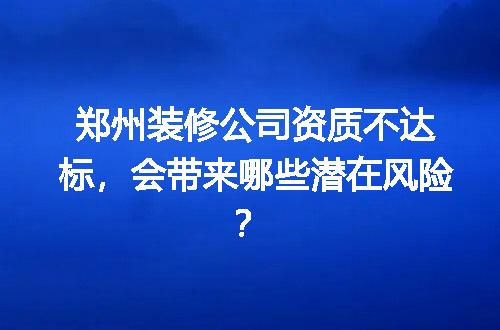 郑州装修公司资质不达标，会带来哪些潜在风险？