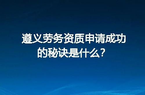 遵义劳务资质申请成功的秘诀是什么？