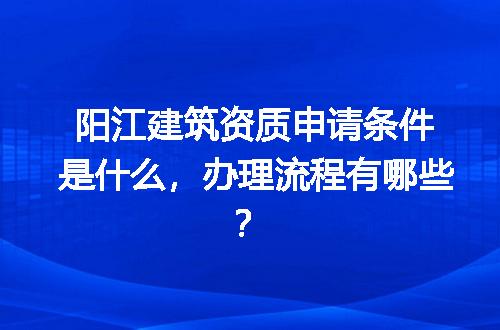 阳江建筑资质申请条件是什么，办理流程有哪些？
