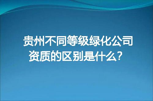 贵州不同等级绿化公司资质的区别是什么？