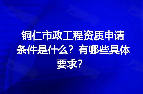 铜仁市政工程资质申请条件是什么？有哪些具体要求？