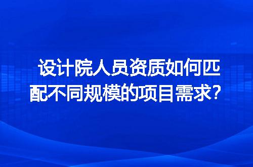 设计院人员资质如何匹配不同规模的项目需求？