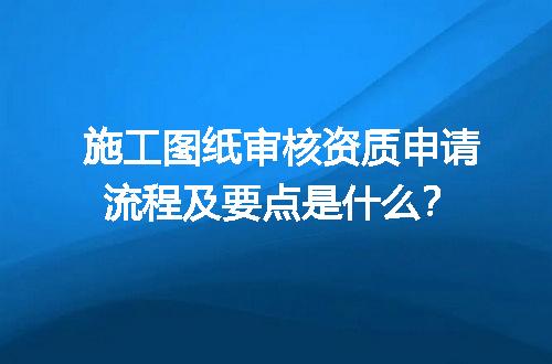 施工图纸审核资质申请流程及要点是什么？