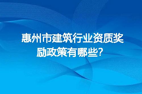 惠州市建筑行业资质奖励政策有哪些？