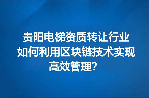贵阳电梯资质转让行业如何利用区块链技术实现高效管理？
