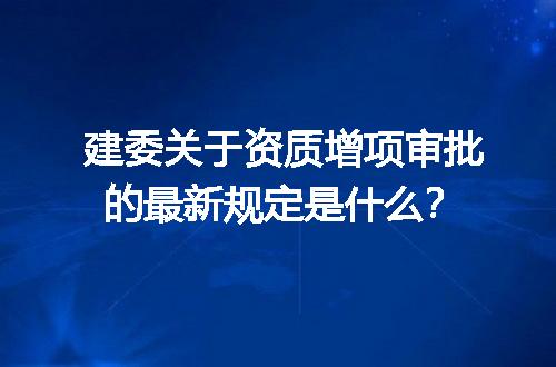 建委关于资质增项审批的最新规定是什么？