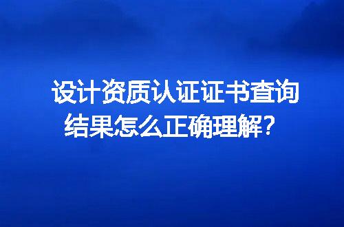 设计资质认证证书查询结果怎么正确理解？