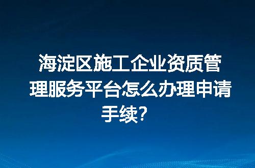 海淀区施工企业资质管理服务平台怎么办理申请手续？