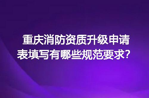 重庆消防资质升级申请表填写有哪些规范要求？