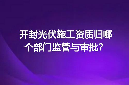 开封光伏施工资质归哪个部门监管与审批？