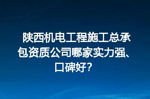 陕西机电工程施工总承包资质公司哪家实力强、口碑好？