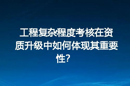 工程复杂程度考核在资质升级中如何体现其重要性？
