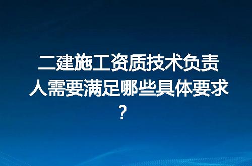 二建施工资质技术负责人需要满足哪些具体要求？