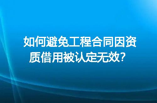 如何避免工程合同因资质借用被认定无效？