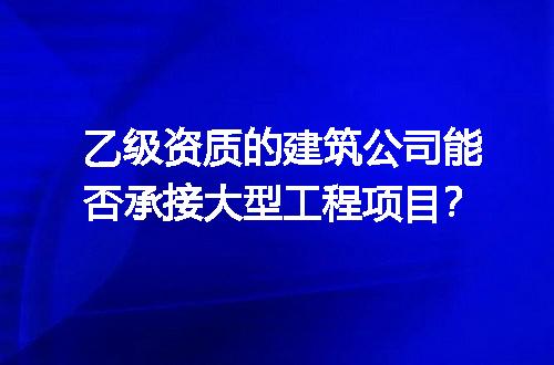 乙级资质的建筑公司能否承接大型工程项目？