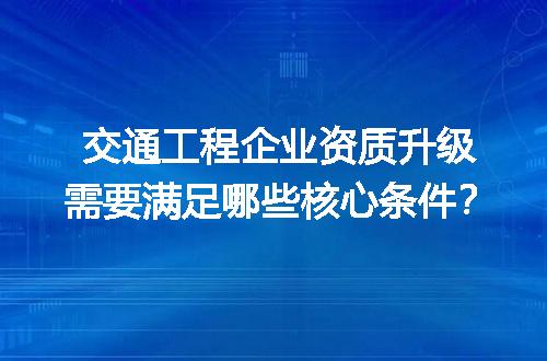 交通工程企业资质升级需要满足哪些核心条件？