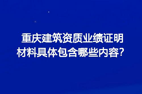 重庆建筑资质业绩证明材料具体包含哪些内容？