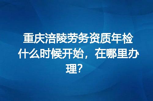 重庆涪陵劳务资质年检什么时候开始，在哪里办理？