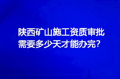 陕西矿山施工资质审批需要多少天才能办完？