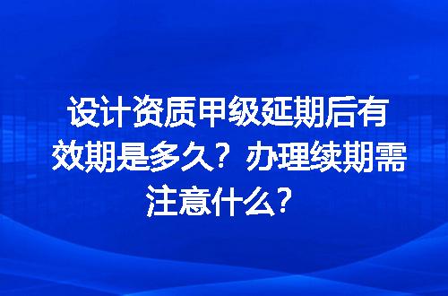 设计资质甲级延期后有效期是多久？办理续期需注意什么？
