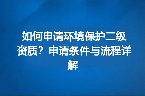 如何申请环境保护二级资质？申请条件与流程详解