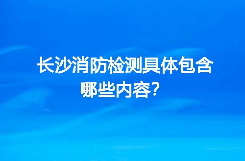 长沙消防检测具体包含哪些内容？