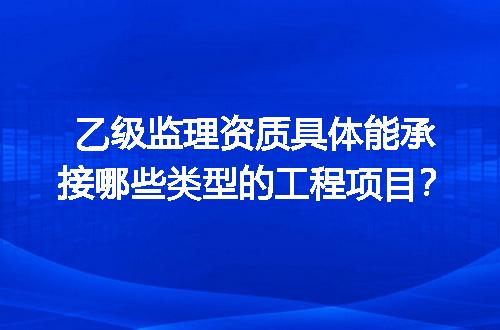 乙级监理资质具体能承接哪些类型的工程项目？