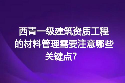西青一级建筑资质工程的材料管理需要注意哪些关键点？