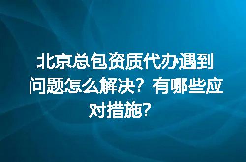 北京总包资质代办遇到问题怎么解决？有哪些应对措施？