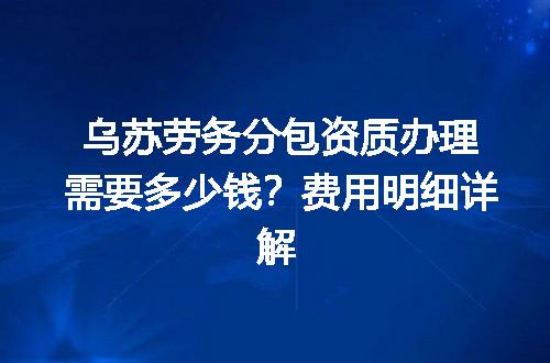 乌苏劳务分包资质办理需要多少钱？费用明细详解