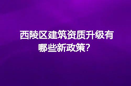西陵区建筑资质升级有哪些新政策？