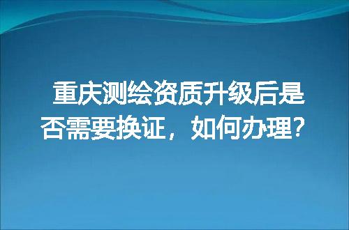 重庆测绘资质升级后是否需要换证，如何办理？