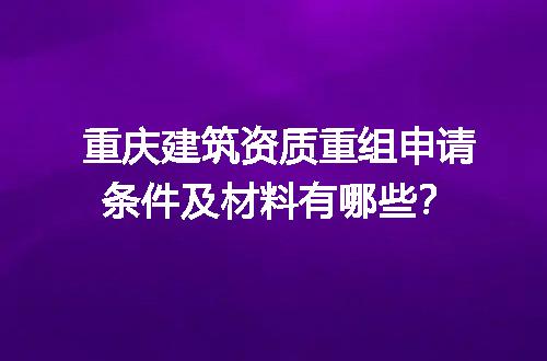重庆建筑资质重组申请条件及材料有哪些？